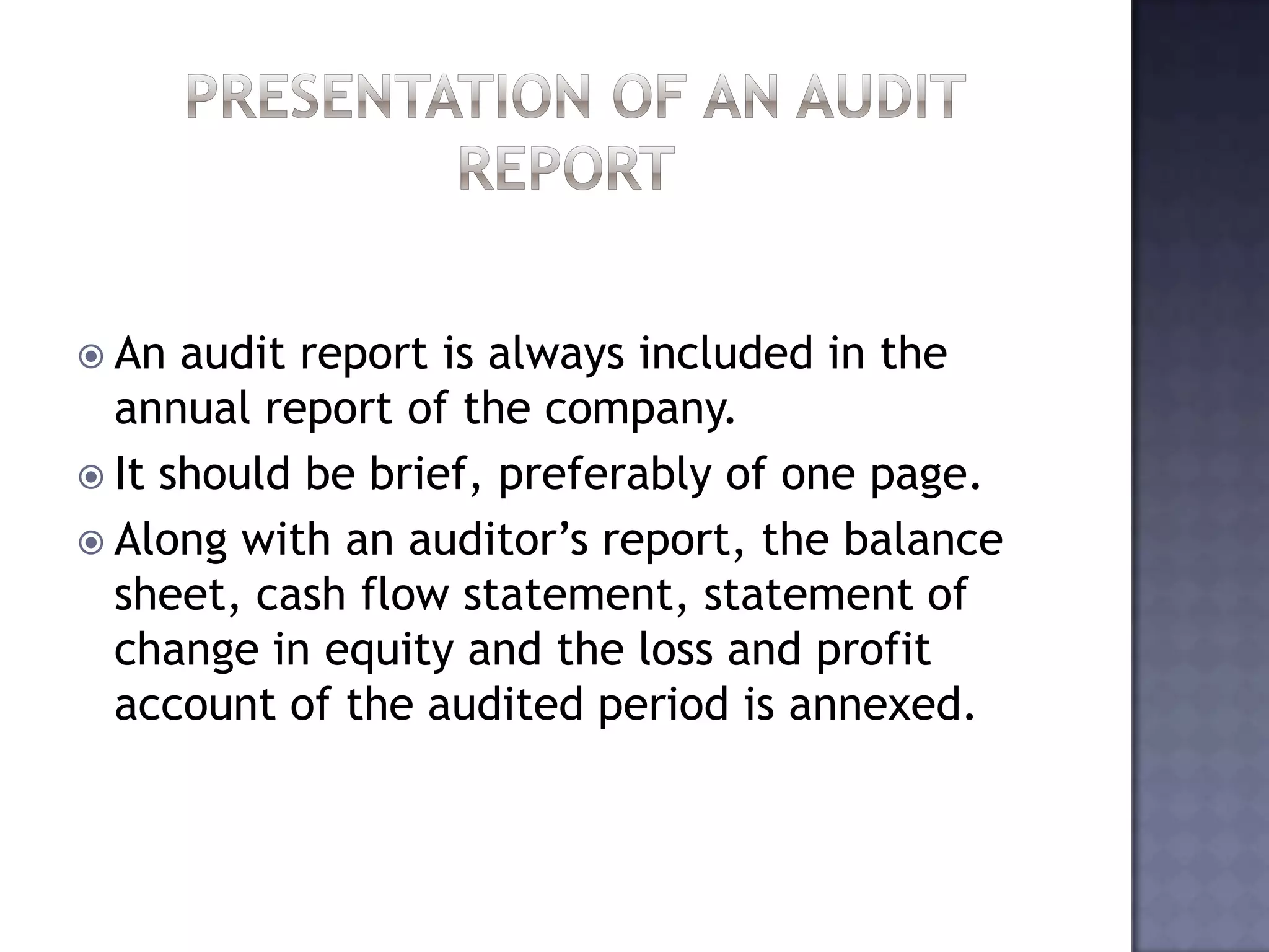  An audit report is always included in the
annual report of the company.
 It should be brief, preferably of one page.
 Along with an auditor’s report, the balance
sheet, cash flow statement, statement of
change in equity and the loss and profit
account of the audited period is annexed.
 