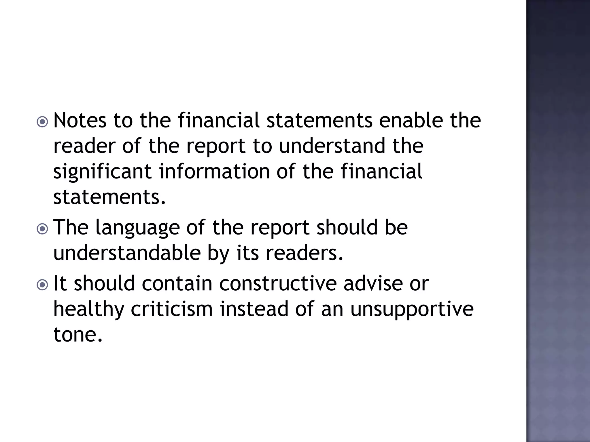  Notes to the financial statements enable the
reader of the report to understand the
significant information of the financial
statements.
 The language of the report should be
understandable by its readers.
 It should contain constructive advise or
healthy criticism instead of an unsupportive
tone.
 