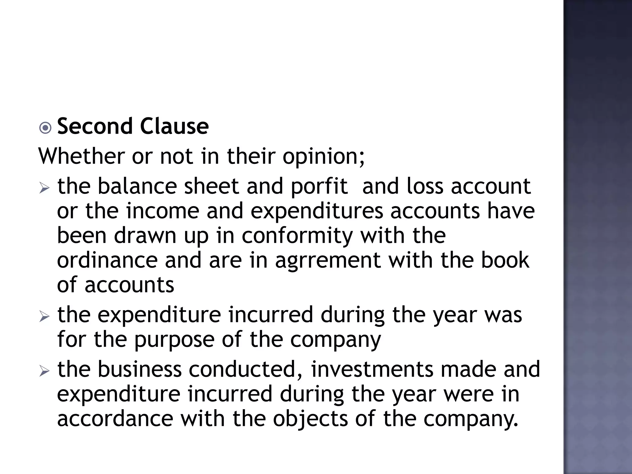  Second Clause
Whether or not in their opinion;
 the balance sheet and porfit and loss account
or the income and expenditures accounts have
been drawn up in conformity with the
ordinance and are in agrrement with the book
of accounts
 the expenditure incurred during the year was
for the purpose of the company
 the business conducted, investments made and
expenditure incurred during the year were in
accordance with the objects of the company.
 