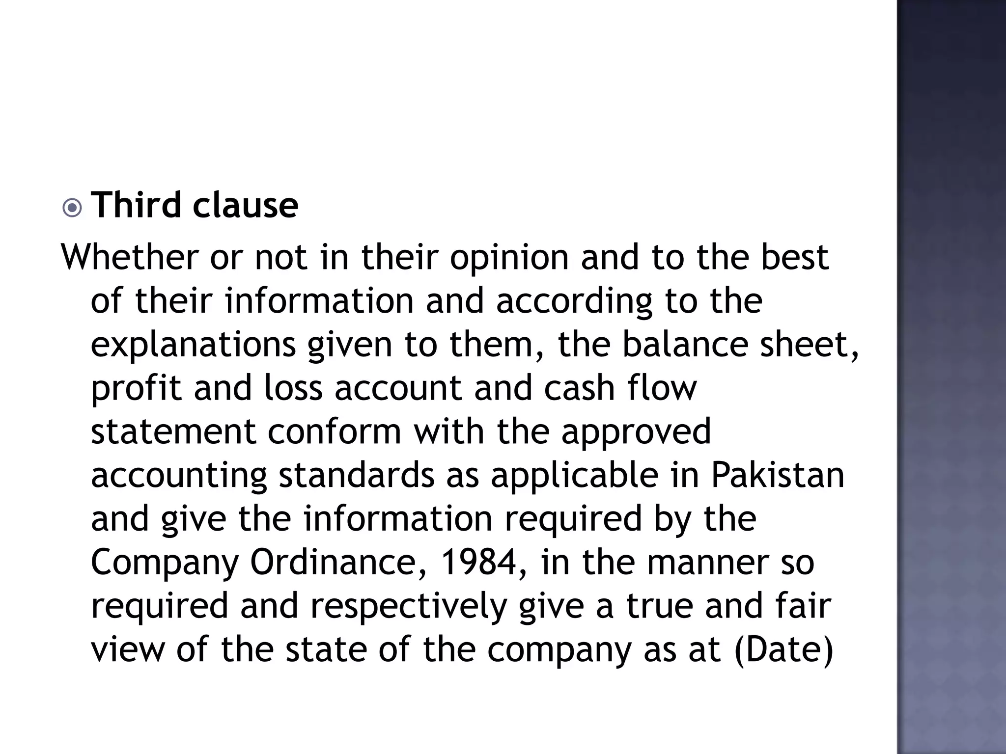  Third clause
Whether or not in their opinion and to the best
of their information and according to the
explanations given to them, the balance sheet,
profit and loss account and cash flow
statement conform with the approved
accounting standards as applicable in Pakistan
and give the information required by the
Company Ordinance, 1984, in the manner so
required and respectively give a true and fair
view of the state of the company as at (Date)
 