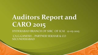 Auditors Report and
CARO 2015
HYDERABAD BRANCH OF SIRC OF ICAI 12-05-2015
CA.G.GANESH – PARTNER SEKHAR & CO
SECUNDERABAD
 