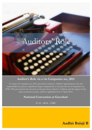 Auditors‟ Role
Auditor’s Role vis a vis Companies act, 2013
At outset of Companies act, 2013, provisions related to Auditor‟s appointment, role and
responsibility has given a significant shape comparatively to the previous act (Companies act,
1956). This presentation has focused on the provisions related to Auditors and the impact of the
same in present scenario, which is applicable from 1st
April, 2014.
National Convention at Guwahati
ICAI – BOS – EIRC
Aadhit Balaji B
 