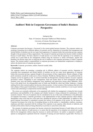 Public Policy and Administration Research                                                             www.iiste.org
ISSN 2224-5731(Paper) ISSN 2225-0972(Online)
Vol.2, No.2, 2012



       Auditors’ Role in Corporate Governance of India’s Business
                              Perspective


                                                      Sarbapriya Ray
                              Dept. of Commerce, Shyampur Siddheswari Mahavidyalaya,
                                        University of Calcutta, West Bengal, India.
                                            E-mail:sarbapriyaray@yahoo.com
Abstract:
Corporate governance has become a ‘buzzword’ in the current global business literature. The corporate entities are
assuming a mounting role in different spheres of economic activity. Separation of ownership from management and
limited liability of members are the two major facial appearance of corporate bodies that necessitate giving a separate
thought to the governance of these organizations. The concept of corporate governance has become widely circulated
because of audit failure. The basic objective of audit process is to ensure that the operations of an enterprise are
carried out in good faith by the management without using the resources to satisfy self-interest. Against this
backdrop, the present study aims at analyzing the role of auditors in the corporate governance of India’s corporate
houses. The external auditor’s responsibilities in corporate governance are fundamental complements in helping to
achieve the desired aims of corporate governance.
Keywords: Corporate, governance, auditor, financial scandal, India.
1. Introduction:
The corporate entities are assuming a mounting role in different spheres of economic activity. Separation of
ownership from management and limited liability of members are the two major facial appearances of corporate
bodies that necessitate giving a separate thought to the governance of these organizations. Recent collapses of high
profit institutions around the world such as Enron, Parmalat, WorldCom, Barings Bank etc. have publicized that no
company can be too gigantic to fail. A common trend that ran through these enormous failures was poor corporate
governance culture, exemplified in poor management, fraud and insider abuse by both management and board
members, poor asset and liability management, poor regulations and supervision among others (Babalola, 2010).
Even at the global level, the distinguished cases of Enron and WorldCom which had Arthur Andersen, a leading
auditing firm as their external auditors has become reference points. A closer scrutiny of the incidences that led to the
total collapse of these giant United States of American corporate bodies certainly would have its root in poor internal
controls and culminating in compromised external auditing.
  The owners are constantly enthusiastic to be acquainted with whether the management is doing the best towards
performance and profitability of the company and whether business is being conducted for maintenance of their
economic interests. This set of symptoms may be considered to be one of the main contributories to the philosophy
of Corporate Governance. Corporate governance is the implementation of best corporate practices which enhance
shareholders value in the long run, at the same time, shielding the interests of other stakeholders. In addition to this,
good Corporate Governance is committed to protect the interest of all segments of the society. So, the essence of
Corporate Governance lies in the fact of extending fairness to all the entities i.e. shareholders, creditors, customers,
employees and others associated with the working of the corporate in any capacity, either directly or indirectly, and
includes all the entities which are being affected by its activities in some form or the other.
   The concept of corporate governance has become extensively disseminated because of audit failure all over the
world. The basic objective of audit process is to ensure that the operations of an enterprise are carried out in good
faith by the management without using the resources to satisfy self-interest. An auditor is expected to render his
opinion on management’s operations from the viewpoint of carrying out such functions in good faith. The focus of
                                                          47
 