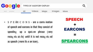 Images
Maps
Videos
All More
Google TYPES OF AUDITORY DISPLAY
• S P E AR C O N S - are a comb ination
of speech and earcons in that they consist of
speeding up a spok en phrase (very
recog niz ab le) until it is not recog niz ed
as speech (more lik e an icon).
back proceed
SPEECH
+
EARCONS
=
SPEARCONS
 
