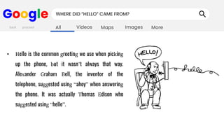 Images
Maps
Videos
All More
Google WHERE DID “HELLO” CAME FROM?
• Hello is the common greeting we use when picking
up the phone, but it wasn’t always that way.
Alexander Graham Bell, the inventor of the
telephone, suggested using “ahoy” when answering
the phone. It was actually Thomas Edison who
suggested using “hello”.
back proceed
 