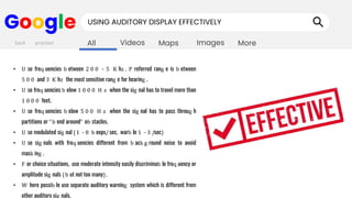 Images
Maps
Videos
All More
Google USING AUDITORY DISPLAY EFFECTIVELY
• U se freq uencies b etween 2 0 0 - 5 K hz . P referred rang e is b etween
5 0 0 and 3 K hz the most sensitive rang e for hearing .
• U se freq uencies b elow 1 0 0 0 H z when the sig nal has to travel more than
1 0 0 0 feet.
• U se freq uencies b elow 5 0 0 H z when the sig nal has to pass throug h
partitions or "b end around" ob stacles.
• U se modulated sig nal (1 - 8 b eeps/sec, warb le 1 - 3 /sec)
• U se sig nals with freq uencies different from b ack g round noise to avoid
mask ing .
• F or choice situations, use moderate intensity easily discriminab le freq uency or
amplitude sig nals (b ut not too many).
• W here possib le use separate auditory warning system which is different from
other auditory sig nals.
back proceed
 