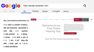 Images
Maps
Videos
All More
Google FREE ONLINE HEARING TEST
R eS ound is a provider of hearing
aids and accessories, represented in
more than 1 0 0 countries.
H eadq uartered in B allerup,
D enmark , R eS ound is part of
G N S tore N ord, along side
other b rands such as J ab ra,
B eltone and Interton.
back proceed
https://www.resound.com/en/online-hearing -test
 