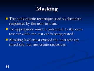 Masking The audiometric technique used to eliminate responses by the non-test ear. An appropriate noise is presented to the non-test ear while the test ear is being tested. Masking level must exceed the non-test ear threshold, but not create crossover. 