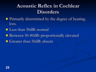 Acoustic Reflex in Cochlear Disorders Primarily determined by the degree of hearing loss. Less than 50dB: normal Between 50-80dB: proportionally elevated Greater than 50dB: absent 