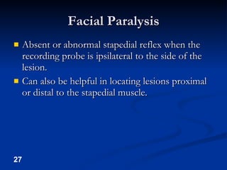 Facial Paralysis Absent or abnormal stapedial reflex when the recording probe is ipsilateral to the side of the lesion. Can also be helpful in locating lesions proximal or distal to the stapedial muscle. 