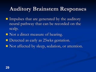 Auditory Brainstem Responses Impulses that are generated by the auditory neural pathway that can be recorded on the scalp. Not a direct measure of hearing. Detected as early as 25wks gestation. Not affected by sleep, sedation, or attention. 