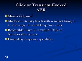 Click or Transient Evoked ABR Most widely used Moderate intensity levels with resultant firing of a wide range of neural frequency units. Repeatable Wave V to within 10dB of behavioral responses. Limited by frequency specificity 
