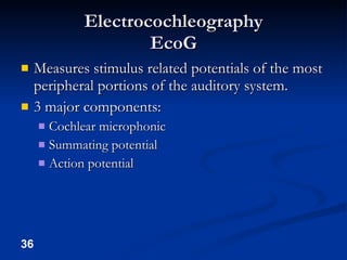 Electrocochleography EcoG Measures stimulus related potentials of the most peripheral portions of the auditory system. 3 major components: Cochlear microphonic Summating potential Action potential 
