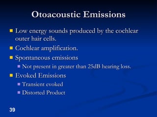 Otoacoustic Emissions Low energy sounds produced by the cochlear outer hair cells. Cochlear amplification. Spontaneous emissions Not present in greater than 25dB hearing loss. Evoked Emissions Transient evoked Distorted Product 