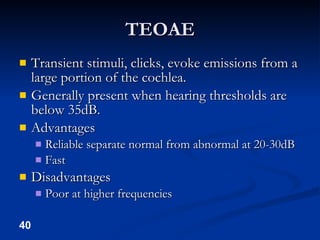 TEOAE Transient stimuli, clicks, evoke emissions from a large portion of the cochlea. Generally present when hearing thresholds are below 35dB. Advantages Reliable separate normal from abnormal at 20-30dB Fast Disadvantages Poor at higher frequencies 