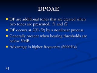 DPOAE DP are additional tones that are created when two tones are presented.  f1 and f2 DP occurs at 2(f1-f2) by a nonlinear process. Generally present when hearing thresholds are below 50dB. Advantage is higher frequency (6000Hz) 