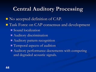 Central Auditory Processing No accepted definition of CAP. Task Force on CAP consensus and development Sound localization Auditory discrimination Auditory pattern recognition Temporal aspects of audition Auditory performance decrements with competing and degraded acoustic signals. 