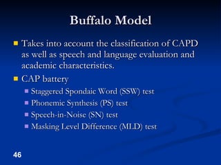 Buffalo Model Takes into account the classification of CAPD as well as speech and language evaluation and academic characteristics. CAP battery Staggered Spondaic Word (SSW) test Phonemic Synthesis (PS) test Speech-in-Noise (SN) test Masking Level Difference (MLD) test 