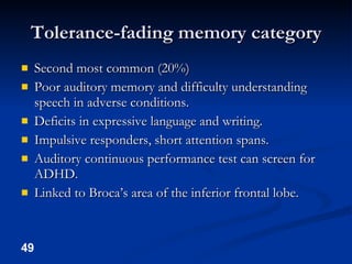 Tolerance-fading memory category Second most common (20%) Poor auditory memory and difficulty understanding speech in adverse conditions. Deficits in expressive language and writing. Impulsive responders, short attention spans. Auditory continuous performance test can screen for ADHD. Linked to Broca’s area of the inferior frontal lobe. 