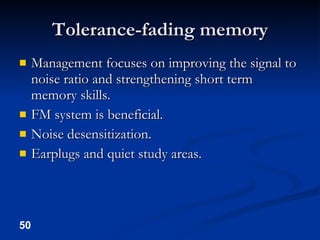 Tolerance-fading memory Management focuses on improving the signal to noise ratio and strengthening short term memory skills. FM system is beneficial. Noise desensitization. Earplugs and quiet study areas. 