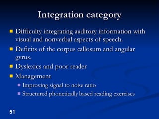 Integration category Difficulty integrating auditory information with visual and nonverbal aspects of speech. Deficits of the corpus callosum and angular gyrus. Dyslexics and poor reader Management Improving signal to noise ratio Structured phonetically based reading exercises 