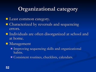 Organizational category Least common category. Characterized by reversals and sequencing errors. Individuals are often disorganized at school and at home. Management Improving sequencing skills and organizational habits. Consistent routines, checklists, calendars. 