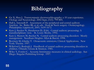 Bibliography Ge X, Shea J.  Transtympanic electrocochleography: a 10 year experience.  Otology and Neurotology. 2002 Sept; 23(5): 799-805. Hall J, Antonelli P.  Assessment of the peripheral and central auditory function.  In:  Bailey BJ, et al, eds.  Head & Neck surgery- Otolaryngology.  Philadelphia: Lippincott, 2001; 1659-1672. Katz J, Stecker N, Henderson D, (Eds).  Central auditory processing: A transdiscliplinary view.  St. Louis: Mosby. 1992. Katz J, Masters M, Stecker N.  Central auditory processing disorders:  Mostly management.  Needham Heights: Allyn & Bacon. 1998. Rovinett M, Glattke T.  Otoacoustic emissions; Clinical Applications.  New York: Theime. 1997. Willeford J, Burleigh J.  Handbook of central auditory processing disorders in children. Orlando: Grune & Stratton. 1985. Wiley T, Fowler C.  Acoustic Immittance measures in clinical audiology.  San Diego: Singular Publishing Group.  1997. 