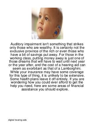 Auditory impairment isn't something that strikes
 only those who are wealthy. It is certainly not the
 exclusive province of the rich or even those who
  have a bit of savings put away. For those in the
 working class, putting money away is just one of
those dreams that will have to wait until next year
or the year after, and the cost of a hearing aid can
   seem as exorbitant as that of a Lamborghini.
 While your insurance may have some coverage
for this type of thing, it is unlikely to be extensive.
 Some health plans leave it off entirely. If you are
  wondering how you could ever afford to get the
 help you need, here are some areas of financial
          assistance you should explore.




digital hearing aids
 