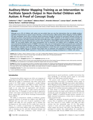 Auditory-Motor Mapping Training as an Intervention to
Facilitate Speech Output in Non-Verbal Children with
Autism: A Proof of Concept Study
Catherine Y. Wan1
*, Loes Bazen1
, Rebecca Baars1
, Amanda Libenson1
, Lauryn Zipse2
, Jennifer Zuk1
,
Andrea Norton1
, Gottfried Schlaug1
1 Music and Neuroimaging Laboratory, Department of Neurology, Beth Israel Deaconess Medical Center, Harvard Medical School, Boston, Massachusetts, United States of
America, 2 Department of Communication Sciences and Disorders, MGH Institute of Health Professions, Boston, Massachusetts, United States of America
Abstract
Although up to 25% of children with autism are non-verbal, there are very few interventions that can reliably produce
significant improvements in speech output. Recently, a novel intervention called Auditory-Motor Mapping Training (AMMT)
has been developed, which aims to promote speech production directly by training the association between sounds and
articulatory actions using intonation and bimanual motor activities. AMMT capitalizes on the inherent musical strengths of
children with autism, and offers activities that they intrinsically enjoy. It also engages and potentially stimulates a network of
brain regions that may be dysfunctional in autism. Here, we report an initial efficacy study to provide ‘proof of concept’ for
AMMT. Six non-verbal children with autism participated. Prior to treatment, the children had no intelligible words. They
each received 40 individual sessions of AMMT 5 times per week, over an 8-week period. Probe assessments were conducted
periodically during baseline, therapy, and follow-up sessions. After therapy, all children showed significant improvements in
their ability to articulate words and phrases, with generalization to items that were not practiced during therapy sessions.
Because these children had no or minimal vocal output prior to treatment, the acquisition of speech sounds and word
approximations through AMMT represents a critical step in expressive language development in children with autism.
Citation: Wan CY, Bazen L, Baars R, Libenson A, Zipse L, et al. (2011) Auditory-Motor Mapping Training as an Intervention to Facilitate Speech Output in Non-
Verbal Children with Autism: A Proof of Concept Study. PLoS ONE 6(9): e25505. doi:10.1371/journal.pone.0025505
Editor: Olivier Baud, Hoˆpital Robert Debre´, France
Received July 8, 2011; Accepted September 5, 2011; Published September 29, 2011
Copyright: ß 2011 Wan et al. This is an open-access article distributed under the terms of the Creative Commons Attribution License, which permits unrestricted
use, distribution, and reproduction in any medium, provided the original author and source are credited.
Funding: This research was supported by The Nancy Lurie Marks Family Foundation (Dr. Schlaug) and the Deborah Munroe Noonan Memorial Research Fund (Dr.
Wan). Dr. Schlaug also acknowledges additional support from the National Institutes of Health (NIH) (1RO1 DC008796, 3RO1DC008796-02S1, RO1DC009823-01).
The funders had no role in study design, data collection and analysis, decision to publish, or preparation of the manuscript.
Competing Interests: The authors have declared that no competing interests exist.
* E-mail: cwan@bidmc.harvard.edu
Introduction
Communication deficits represent one of the core symptoms of
Autism Spectrum Disorders (ASD). Up to 25% of individuals with
ASD lack the ability to communicate with others using speech
sounds [1–2]. While autism is intrinsically a socially isolating
disorder, non-verbal children with ASD are further isolated by
their severe communication barriers. These children are often
taught to use some form of augmentative and alternative
communication methods in order to make requests and interact
with others [e.g., 3]. Examples of such non-speech approaches
include: voice-output communication devices that read messages
aloud, manual signs, and the Picture Exchange Communication
System (PECS).
The ability to communicate verbally is considered a positive
prognostic indicator of outcomes for children with ASD [4–5].
Although there are some cases of speech acquisition in older
children with ASD, the exact methods used to facilitate this
development are often unclear [6]. Few studies have tested the
efficacy of a number of interventions for facilitating speech
acquisition in non-verbal children with autism using techniques
such as orienting cues [1], and other behavioral strategies and
prompts [7]. While these preliminary studies showed some
improvements in speech production, available interventions that
focus specifically on increasing speech output in non-verbal
children with ASD remain extremely limited.
The present study evaluated the effectiveness of a novel
intonation-based intervention in facilitating speech output in
non-verbal children with ASD. This intervention, called Auditory-
Motor Mapping Training (AMMT), trains the association between
sounds and articulatory actions with the goal of facilitating speech
output [8–9]. It combines intonation (singing) and the use of a pair
of tuned drums to facilitate auditory-motor mapping. The
therapist introduces the target words or phrases by simultaneously
intoning the words and tapping the drums tuned to the same two
pitches. AMMT is conducted through intensive repetition in a
highly structured environment, a feature that is common across
autism treatments [10].
AMMT has significant therapeutic potential for a number of
reasons. First, it capitalizes on the superior musical abilities that
have been observed in many children with ASD, and offers
activities that they intrinsically enjoy [11–13]. This positive
response to music and music making may help children with
autism engage and interact with others, thus allowing them to
participate in activities that could facilitate the acquisition of
communication skills. Second, AMMT (which involves intonation
PLoS ONE | www.plosone.org 1 September 2011 | Volume 6 | Issue 9 | e25505
 