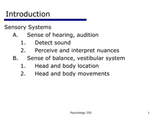 Psychology 355 1
Introduction
Sensory Systems
A. Sense of hearing, audition
1. Detect sound
2. Perceive and interpret nuances
B. Sense of balance, vestibular system
1. Head and body location
2. Head and body movements
 