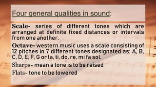 Four general qualities in sound:
Scale- series of different tones which are
arranged at definite fixed distances or intervals
from one another.
Octave- western music uses a scale consisting of
12 pitches in 7 different tones designated as: A, B,
C, D, E, F, G or la, ti, do, re, mi fa sol.
Sharps- mean a tone is to be raised
Flats- tone to be lowered
 