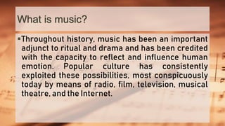 What is music?
Throughout history, music has been an important
adjunct to ritual and drama and has been credited
with the capacity to reflect and influence human
emotion. Popular culture has consistently
exploited these possibilities, most conspicuously
today by means of radio, film, television, musical
theatre, and the Internet.
 
