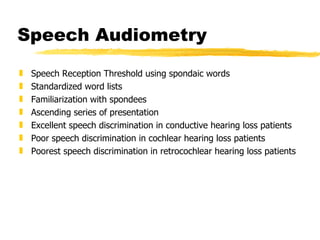 Speech Audiometry Speech Reception Threshold using spondaic words Standardized word lists Familiarization with spondees Ascending series of presentation Excellent speech discrimination in conductive hearing loss patients Poor speech discrimination in cochlear hearing loss patients Poorest speech discrimination in retrocochlear hearing loss patients 