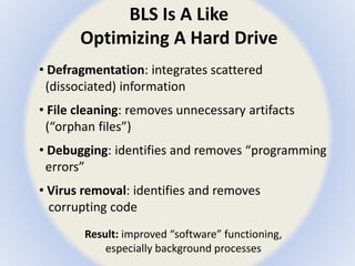 BLS Is A Like 
Optimizing A Hard Drive 
• Defragmentation: integrates scattered 
(dissociated) information 
• File cleaning: removes unnecessary artifacts 
(“orphan files”) 
• Debugging: identifies and removes “programming 
errors” 
• Virus removal: identifies and removes 
corrupting code 
Result: improved “software” functioning, 
especially background processes 
 