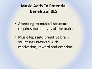 Music Adds To Potential 
Benefits of BLS 
• Attending to musical structure 
requires both halves of the brain. 
• Music taps into primitive brain 
structures involved with 
motivation, reward and emotion. 
 