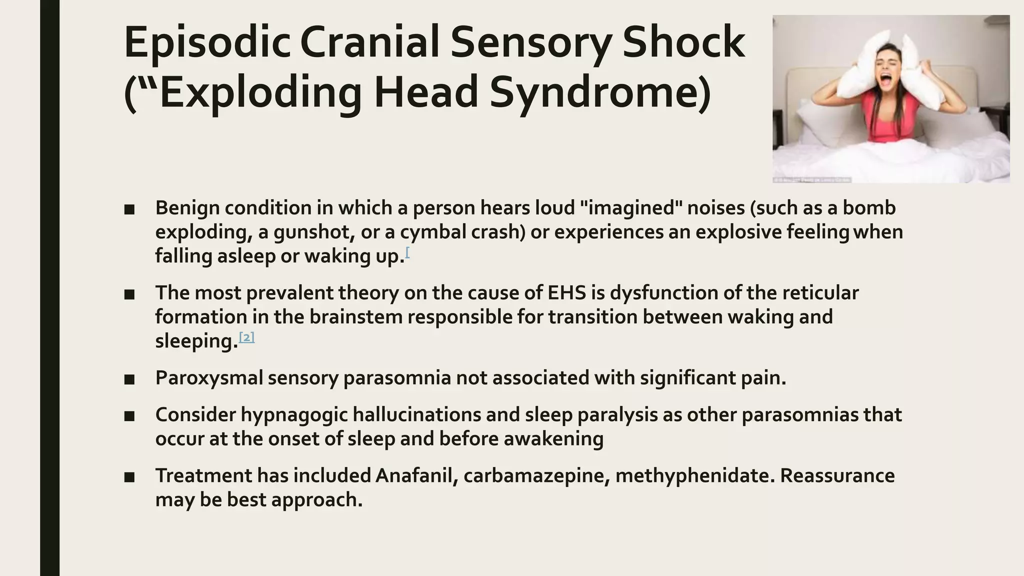 Episodic Cranial Sensory Shock
(“Exploding Head Syndrome)
■ Benign condition in which a person hears loud "imagined" noises (such as a bomb
exploding, a gunshot, or a cymbal crash) or experiences an explosive feelingwhen
falling asleep or waking up.[
■ The most prevalent theory on the cause of EHS is dysfunction of the reticular
formation in the brainstem responsible for transition between waking and
sleeping.[2]
■ Paroxysmal sensory parasomnia not associated with significant pain.
■ Consider hypnagogic hallucinations and sleep paralysis as other parasomnias that
occur at the onset of sleep and before awakening
■ Treatment has included Anafanil, carbamazepine, methyphenidate. Reassurance
may be best approach.
 