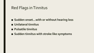 Red Flags inTinnitus
■ Sudden onset…with or without hearing loss
■ Unilateral tinnitus
■ Pulsatile tinnitus
■ Sudden tinnitus with stroke like symptoms
 
