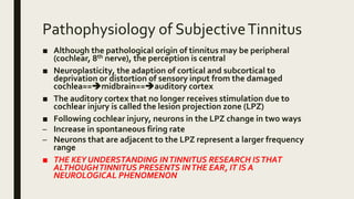 Pathophysiology of SubjectiveTinnitus
■ Although the pathological origin of tinnitus may be peripheral
(cochlear, 8th nerve), the perception is central
■ Neuroplasticity, the adaption of cortical and subcortical to
deprivation or distortion of sensory input from the damaged
cochlea==midbrain==auditory cortex
■ The auditory cortex that no longer receives stimulation due to
cochlear injury is called the lesion projection zone (LPZ)
■ Following cochlear injury, neurons in the LPZ change in two ways
– Increase in spontaneous firing rate
– Neurons that are adjacent to the LPZ represent a larger frequency
range
■ THE KEY UNDERSTANDING INTINNITUS RESEARCH ISTHAT
ALTHOUGHTINNITUS PRESENTS INTHE EAR, IT IS A
NEUROLOGICAL PHENOMENON
 