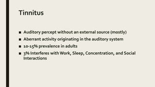 Tinnitus
■ Auditory percept without an external source (mostly)
■ Aberrant activity originating in the auditory system
■ 10-15% prevalence in adults
■ 3% Interferes with Work, Sleep, Concentration, and Social
Interactions
 