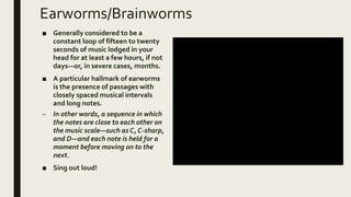 Earworms/Brainworms
■ Generally considered to be a
constant loop of fifteen to twenty
seconds of music lodged in your
head for at least a few hours, if not
days—or, in severe cases, months.
■ A particular hallmark of earworms
is the presence of passages with
closely spaced musical intervals
and long notes.
– In other words, a sequence in which
the notes are close to each other on
the music scale—such as C, C-sharp,
and D—and each note is held for a
moment before moving on to the
next.
■ Sing out loud!
 