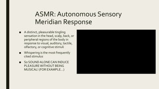 ASMR: Autonomous Sensory
Meridian Response
■ A distinct, pleasurable tingling
sensation in the head, scalp, back, or
peripheral regions of the body in
response to visual, auditory, tactile,
olfactory, or cognitive stimuli
■ Whispering is the most frequently
cited stimulus
■ So SOUNDALONECAN INDUCE
PLEASUREWITHOUT BEING
MUSICAL! (FOR EXAMPLE…)
 