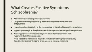 What Creates Positive Symptoms
Schizophrenia?
■ Abnormalities in the dopaminergic systems
– Drugs that diminish firing rates of mesolimbic dopamine D2 neurons are
antipsychotic
■ Hypodopaminergic activity in the mesocartical system lead to negative symptoms
■ Hyperdopaminergic activity in the mesolimbic systems leads to positive symptoms
■ Auditory/Verbal hallucinations may have an anatomical correlate with
hyperactivity in Wernicke’s area.
– rTMS (repetitive transcranial magnetic stimulation) at low frequencies (1Hzt)
targeting the superior temporal gyrus appear to improve symptoms
 