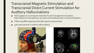 Transcranial Magnetic Stimulation and
Transcranial Direct Current Stimulation for
Auditory Hallucinations
■ tDCS appears as an emergent treatment for the management of auditory
hallucinations in schizophrenia, by means of the phenomenon of neuromodulation.
■ tTMS using MRI targeting of the left superior temporal lobe
■ 34% improvement in auditory hallucinations
 