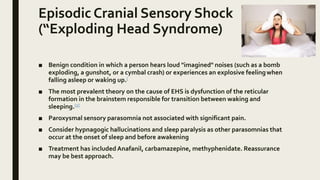 Episodic Cranial Sensory Shock
(“Exploding Head Syndrome)
■ Benign condition in which a person hears loud "imagined" noises (such as a bomb
exploding, a gunshot, or a cymbal crash) or experiences an explosive feelingwhen
falling asleep or waking up.[
■ The most prevalent theory on the cause of EHS is dysfunction of the reticular
formation in the brainstem responsible for transition between waking and
sleeping.[2]
■ Paroxysmal sensory parasomnia not associated with significant pain.
■ Consider hypnagogic hallucinations and sleep paralysis as other parasomnias that
occur at the onset of sleep and before awakening
■ Treatment has included Anafanil, carbamazepine, methyphenidate. Reassurance
may be best approach.
 