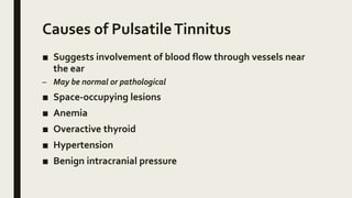 Causes of PulsatileTinnitus
■ Suggests involvement of blood flow through vessels near
the ear
– May be normal or pathological
■ Space-occupying lesions
■ Anemia
■ Overactive thyroid
■ Hypertension
■ Benign intracranial pressure
 