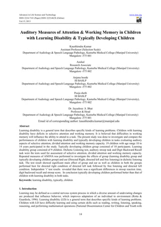 Advances in Life Science and Technology

www.iiste.org

ISSN 2224-7181 (Paper) ISSN 2225-062X (Online)
Vol.15, 2013

Auditory Measures of Attention & Working Memory in Children
with Learning Disability & Typically Developing Children
Kaushlendra Kumar
Assistant Professor (Selection Scale)
Department of Audiology & Speech Language Pathology, Kasturba Medical College (Manipal University)
Mangalore -575 001
Anshul
Research Associate
Department of Audiology and Speech Language Pathology, Kasturba Medical College (Manipal University)
Mangalore -575 002
Anjana hoode
III BASLP
Department of Audiology and Speech Language Pathology, Kasturba Medical College (Manipal University)
Mangalore -575 002
Pooja sheth
III BASLP
Department of Audiology and Speech Language Pathology, Kasturba Medical College (Manipal University),
Mangalore -575 002
Dr. Jayashree .S. Bhat
Professor & Head
Department of Audiology & Speech Language Pathology, Kasturba Medical College (Manipal University)
Mangalore -575 001

Email id of corresponding author: kaushlendra.kumar@manipal.edu
Abstract
Learning disability is a general term that describes specific kinds of learning problems. Children with learning
disability have deficits in selective attention and working memory. It is believed that difficulties in working
memory will influence the ability to attend to a task. The present study was done to investigate and compare the
performances of children with learning disability and typically developing children in tasks evaluating auditory
aspects of selective attention, divided attention and working memory capacity. 19 children with age range 10 to
14 years participated in the study. Typically developing children group consisted of 10 participants. Learning
disability group consisted of 9 children. Dichotic Listening test, auditory stroop task and Digit Backward Recall
task were the tests used for assessment of selective attention, divided attention and working memory capacity.
Repeated measures of ANOVA was performed to investigate the effects of group (learning disability group and
typically developing children group) and ear (Directed Right, directed left and free listening) in dichotic listening
task. The test result showed significant main effect of group and ear as well as children in both the groups
performed best for directed right condition of directed left task followed by free listening and directed left
condition. Independent ‘t’ test results revealed that there was a significant differences in stroop reaction time,
digit backward recall and stroop score. In conclusion typically developing children performed better than that of
children with learning disability in both tasks.
Keywords: learning disability, typically, children
1. Introduction
Learning may be defined as a central nervous system process in which a diverse amount of undeviating changes
are produced that influence behavior, which improves adaptation of an individual to environment (Rotta &
Guardiola, 1996). Learning disability (LD) is a general term that describes specific kinds of learning problems.
Children with LD have difficulty learning and using certain skills such as reading, writing, listening, speaking,
reasoning, and performing mathematical operations (National Dissemination Center for Children and Youth with
14

 