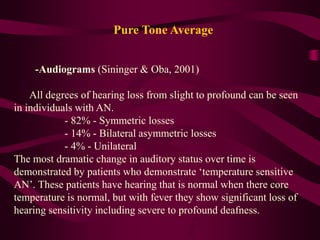 Pure Tone Average
-Audiograms (Sininger & Oba, 2001)
All degrees of hearing loss from slight to profound can be seen
in individuals with AN.
- 82% - Symmetric losses
- 14% - Bilateral asymmetric losses
- 4% - Unilateral
The most dramatic change in auditory status over time is
demonstrated by patients who demonstrate ‘temperature sensitive
AN’. These patients have hearing that is normal when there core
temperature is normal, but with fever they show significant loss of
hearing sensitivity including severe to profound deafness.
 