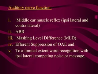 Auditory nerve function:
i. Middle ear muscle reflex (ipsi lateral and
contra lateral)
ii. ABR
iii. Masking Level Difference (MLD)
iv. Efferent Suppression of OAE and
v. To a limited extent word recognition with
ipsi lateral competing noise or message.
 