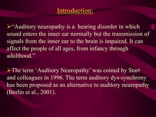 Introduction:
“Auditory neuropathy is a hearing disorder in which
sound enters the inner ear normally but the transmission of
signals from the inner ear to the brain is impaired. It can
affect the people of all ages, from infancy through
adulthood.”
The term ‘Auditory Neuropathy’ was coined by Starr
and colleagues in 1996. The term auditory dys-synchrony
has been proposed as an alternative to auditory neuropathy
(Berlin et al., 2001).
 