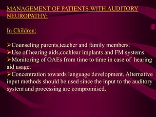 MANAGEMENT OF PATIENTS WITH AUDITORY
NEUROPATHY:
In Children:
Counseling parents,teacher and family members.
Use of hearing aids,cochlear implants and FM systems.
Monitoring of OAEs from time to time in case of hearing
aid usage.
Concentration towards language development. Alternative
input methods should be used since the input to the auditory
system and processing are compromised.
 